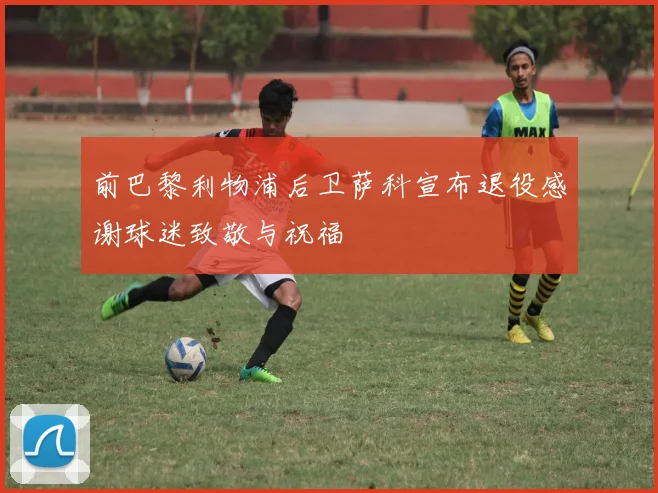 前巴黎利物浦后卫萨科宣布退役感谢球迷致敬与祝福