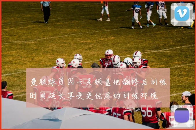 曼联球员因卡灵顿基地翻修后训练时间延长享受更优质的训练环境