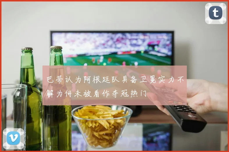 巴蒂认为阿根廷队具备卫冕实力不解为何未被看作夺冠热门