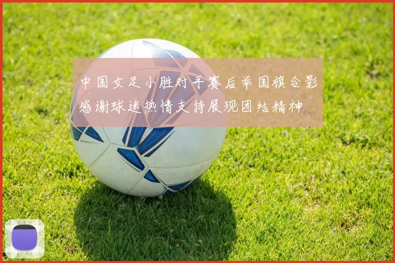 中国女足小胜对手赛后举国旗合影感谢球迷热情支持展现团结精神