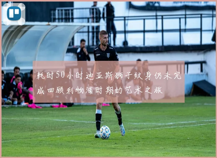 耗时50小时迪亚斯狮子纹身仍未完成回顾利物浦时期的艺术之旅