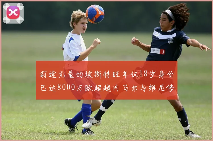 前途无量的埃斯特旺年仅18岁身价已达8000万欧超越内马尔与维尼修斯