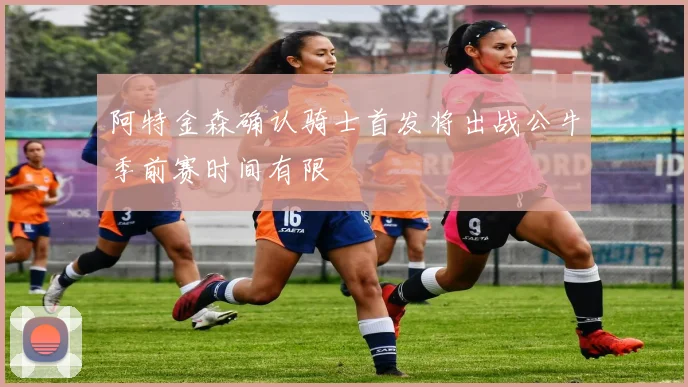 阿特金森确认骑士首发将出战公牛季前赛时间有限