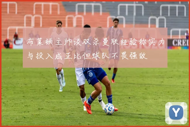 布莱顿主帅谈双杀曼联经验称实力与投入成正比但球队不畏强敌