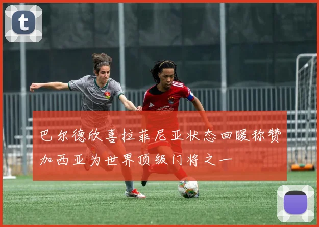 巴尔德欣喜拉菲尼亚状态回暖称赞加西亚为世界顶级门将之一