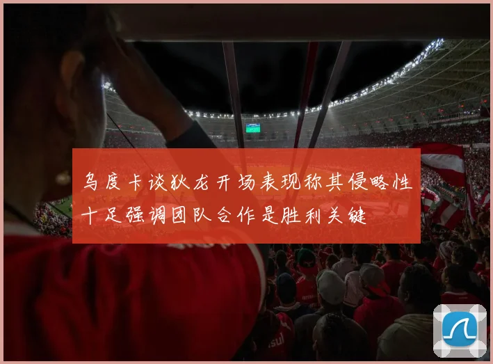 乌度卡谈狄龙开场表现称其侵略性十足强调团队合作是胜利关键