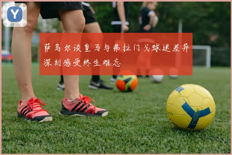 萨乌尔谈皇马与弗拉门戈球迷差异深刻感受终生难忘