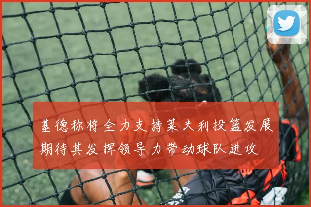 基德称将全力支持莱夫利投篮发展期待其发挥领导力带动球队进攻