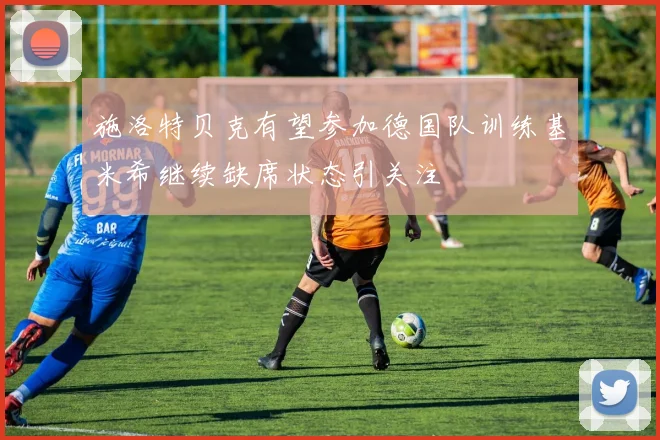 施洛特贝克有望参加德国队训练基米希继续缺席状态引关注