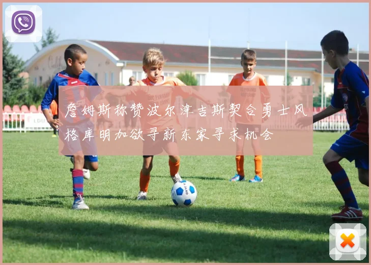 詹姆斯称赞波尔津吉斯契合勇士风格库明加欲寻新东家寻求机会