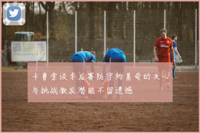 卡鲁索谈季后赛防守约基奇的决心与挑战激发潜能不留遗憾