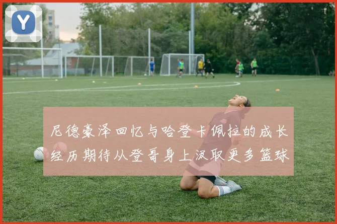 尼德豪泽回忆与哈登卡佩拉的成长经历期待从登哥身上汲取更多篮球智慧