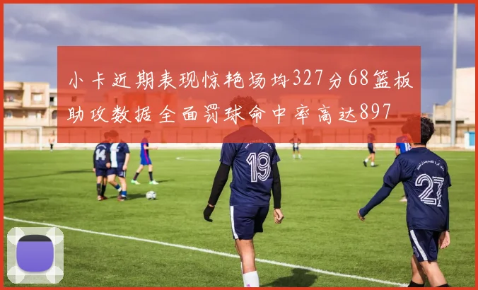 小卡近期表现惊艳场均327分68篮板助攻数据全面罚球命中率高达897