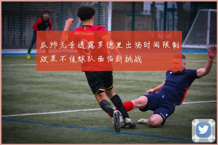 瓜帅无奈透露罗德里出场时间限制效果不佳球队面临新挑战