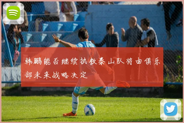 韩鹏能否继续执教泰山队将由俱乐部未来战略决定