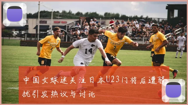 中国女球迷关注日本U23门将后遭骚扰引发热议与讨论