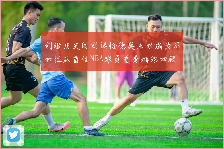 创造历史时刻诺恰德奥米尔成为尼加拉瓜首位NBA球员首秀精彩回顾