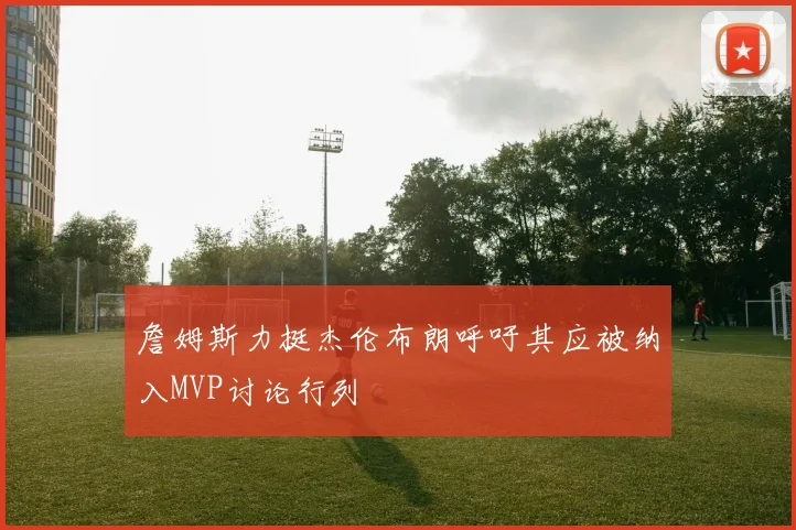 詹姆斯力挺杰伦布朗呼吁其应被纳入MVP讨论行列