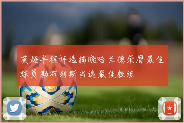 英超半程评选揭晓哈兰德荣膺最佳球员勒布利斯当选最佳教练