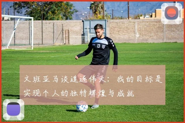 文班亚马谈追逐伟大：我的目标是实现个人的独特辉煌与成就