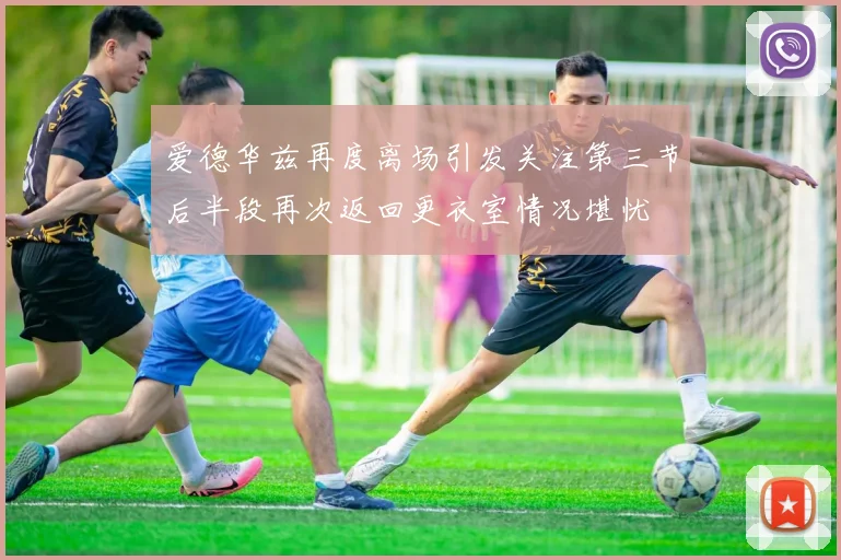 爱德华兹再度离场引发关注第三节后半段再次返回更衣室情况堪忧