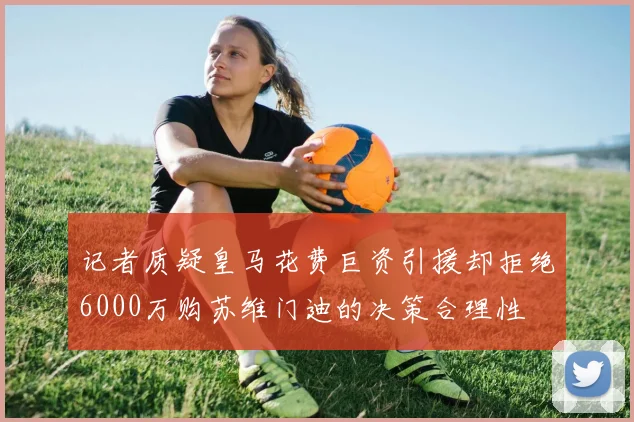 记者质疑皇马花费巨资引援却拒绝6000万购苏维门迪的决策合理性