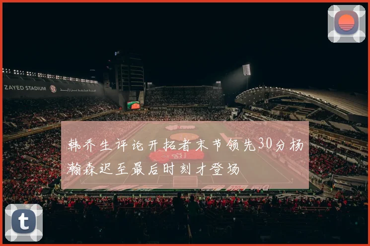 韩乔生评论开拓者末节领先30分杨瀚森迟至最后时刻才登场