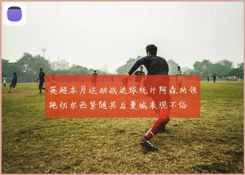 英超本月运动战进球统计阿森纳领跑切尔西紧随其后曼城表现不俗