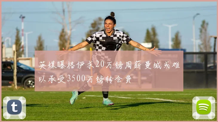 英媒曝格伊求20万镑周薪曼城或难以承受3500万镑转会费