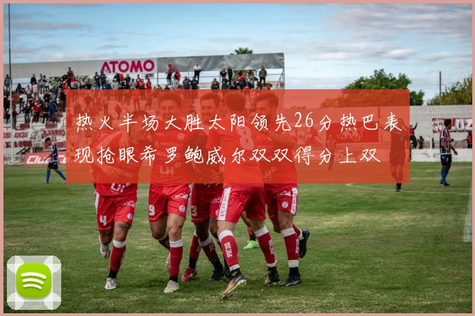 热火半场大胜太阳领先26分热巴表现抢眼希罗鲍威尔双双得分上双
