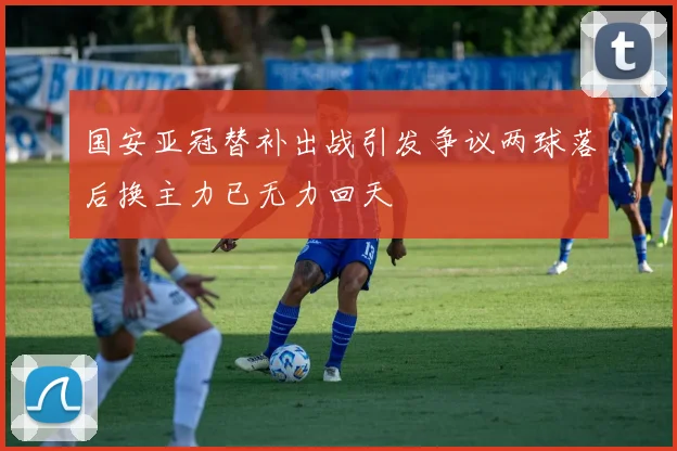 国安亚冠替补出战引发争议两球落后换主力已无力回天