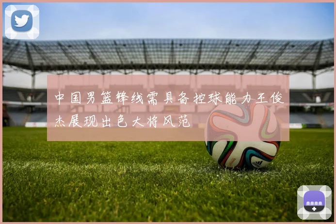 中国男篮锋线需具备控球能力王俊杰展现出色大将风范