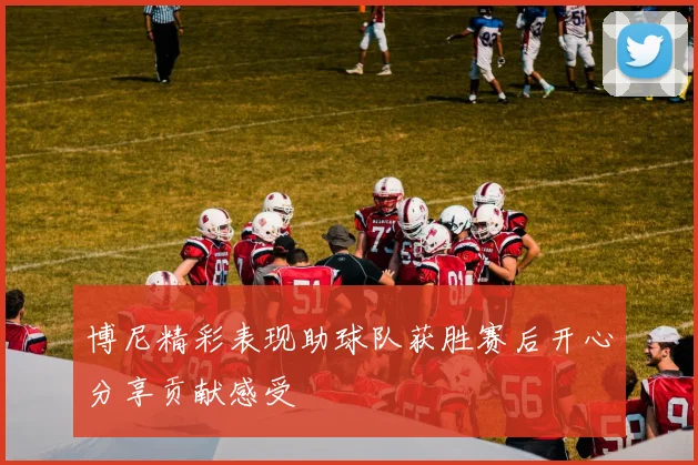 博尼精彩表现助球队获胜赛后开心分享贡献感受