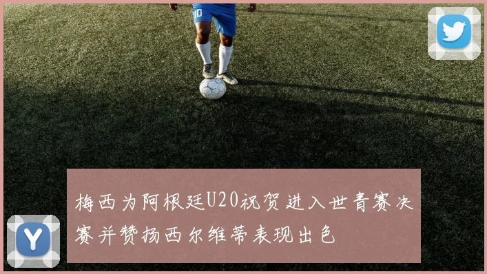 梅西为阿根廷U20祝贺进入世青赛决赛并赞扬西尔维蒂表现出色