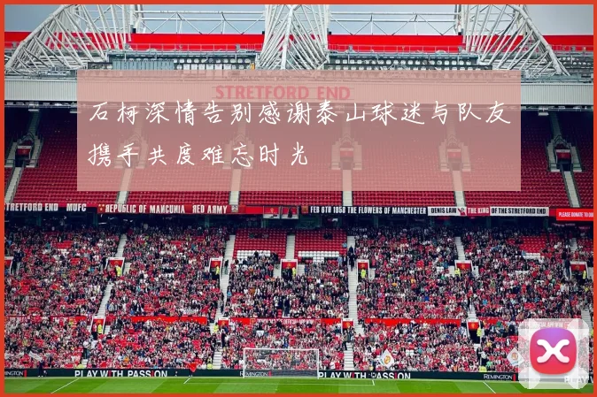 石柯深情告别感谢泰山球迷与队友携手共度难忘时光