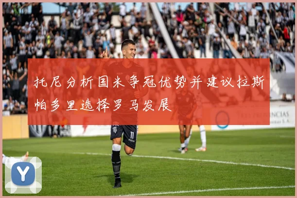 托尼分析国米争冠优势并建议拉斯帕多里选择罗马发展