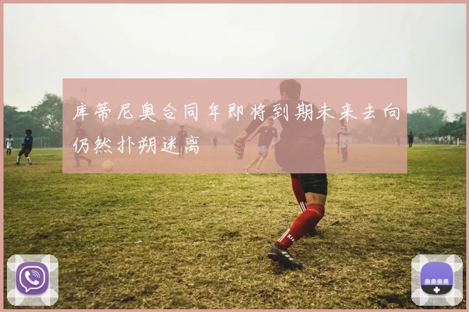 库蒂尼奥合同年即将到期未来去向仍然扑朔迷离